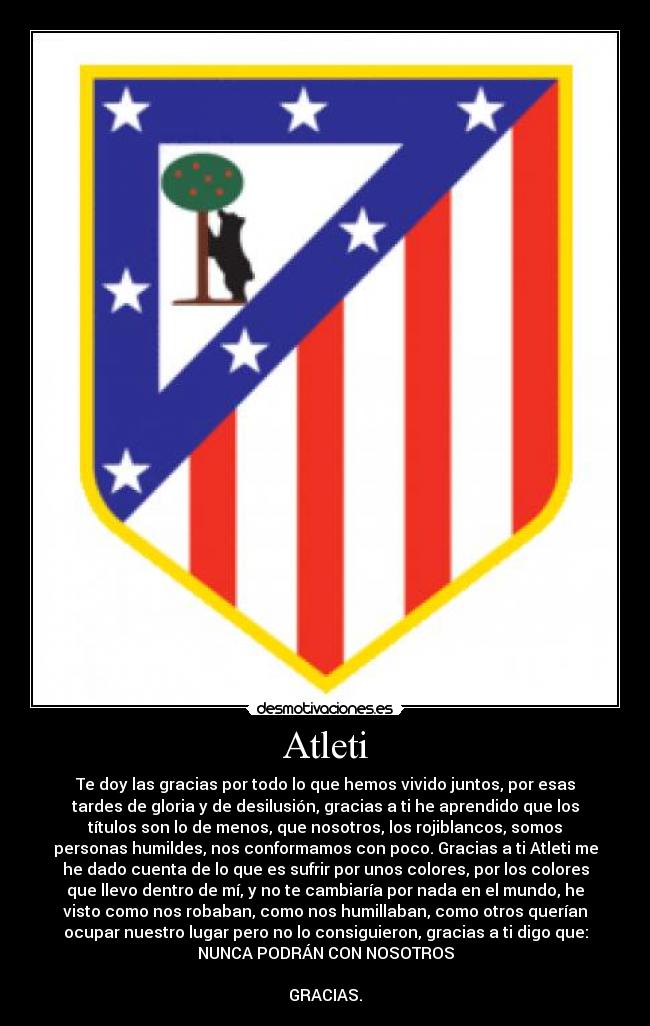 Atleti - Te doy las gracias por todo lo que hemos vivido juntos, por esas
tardes de gloria y de desilusión, gracias a ti he aprendido que los
títulos son lo de menos, que nosotros, los rojiblancos, somos
personas humildes, nos conformamos con poco. Gracias a ti Atleti me
he dado cuenta de lo que es sufrir por unos colores, por los colores
que llevo dentro de mí, y no te cambiaría por nada en el mundo, he
visto como nos robaban, como nos humillaban, como otros querían
ocupar nuestro lugar pero no lo consiguieron, gracias a ti digo que:
NUNCA PODRÁN CON NOSOTROS
GRACIAS.