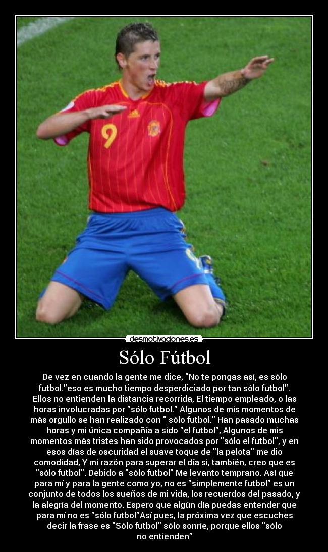 Sólo Fútbol - De vez en cuando la gente me dice, No te pongas así, es sólo
futbol.eso es mucho tiempo desperdiciado por tan sólo futbol.
Ellos no entienden la distancia recorrida, El tiempo empleado, o las
horas involucradas por sólo futbol. Algunos de mis momentos de
más orgullo se han realizado con  sólo futbol. Han pasado muchas
horas y mi única compañía a sido el futbol, Algunos de mis
momentos más tristes han sido provocados por sólo el futbol, y en
esos días de oscuridad el suave toque de la pelota me dio
comodidad, Y mi razón para superar el día si, también, creo que es
sólo futbol. Debido a sólo futbol Me levanto temprano. Así que
para mí y para la gente como yo, no es simplemente futbol es un
conjunto de todos los sueños de mi vida, los recuerdos del pasado, y
la alegría del momento. Espero que algún día puedas entender que
para mí no es sólo futbolAsí pues, la próxima vez que escuches
decir la frase es Sólo futbol sólo sonríe, porque ellos sólo
no entienden”