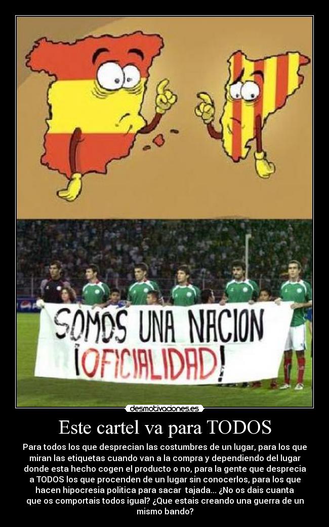 Este cartel va para TODOS - Para todos los que desprecian las costumbres de un lugar, para los que
miran las etiquetas cuando van a la compra y dependiendo del lugar
donde esta hecho cogen el producto o no, para la gente que desprecia
a TODOS los que procenden de un lugar sin conocerlos, para los que
hacen hipocresia politica para sacar tajada... ¿No os dais cuanta
que os comportais todos igual? ¿Que estais creando una guerra de un
mismo bando?