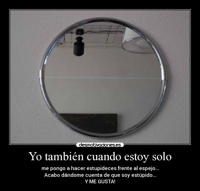 Yo también cuando estoy solo - me pongo a hacer estupideces frente al espejo...
Acabo dándome cuenta de que soy estúpido...
Y ME GUSTA!