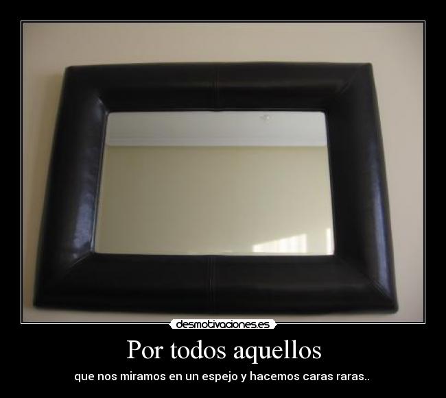 Por todos aquellos - que nos miramos en un espejo y hacemos caras raras.. 