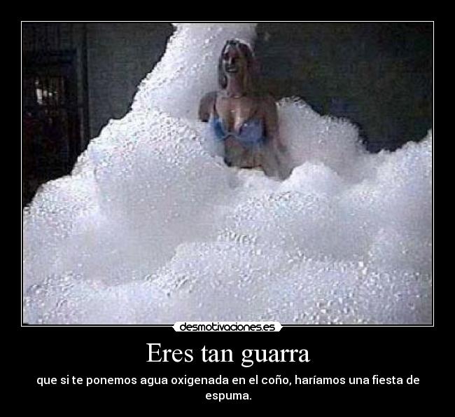Eres tan guarra - que si te ponemos agua oxigenada en el coño, haríamos una fiesta de espuma.