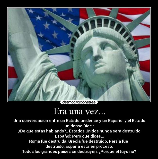 Era una vez... - Una conversacion entre un Estado unidense y un Español y el Estado unidense Dice :
¿De que estas hablando?.. Estados Unidos nunca sera destruido
Español: Pero que dices...
Roma fue destruida, Grecia fue destruido, Persia fue 
destruido, España esta en proceso.
Todos los grandes paises se destruyen. ¿Porque el tuyo no?