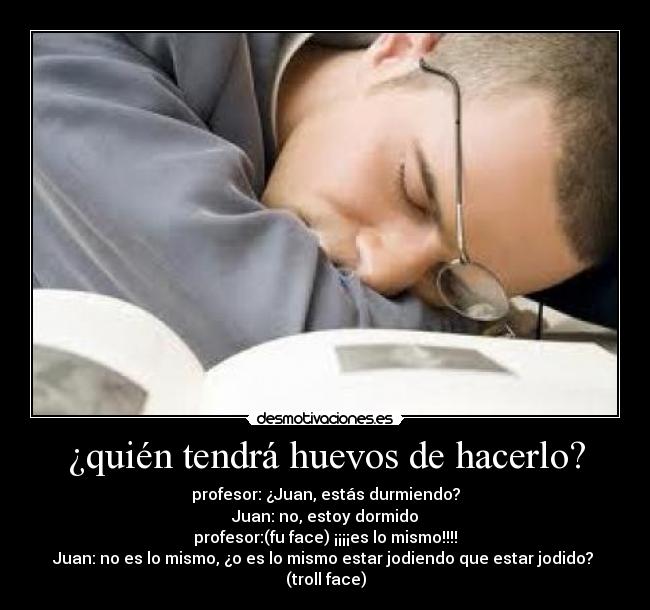 ¿quién tendrá huevos de hacerlo? - profesor: ¿Juan, estás durmiendo?
Juan: no, estoy dormido
profesor:(fu face) ¡¡¡¡es lo mismo!!!!
Juan: no es lo mismo, ¿o es lo mismo estar jodiendo que estar jodido?
(troll face)