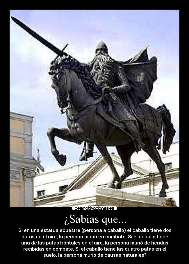 ¿Sabias que... - Si en una estatua ecuestre (persona a caballo) el caballo tiene dos
patas en el aire, la persona murió en combate. Si el caballo tiene
una de las patas frontales en el aire, la persona murió de heridas
recibidas en combate. Si el caballo tiene las cuatro patas en el
suelo, la persona murió de causas naturales?