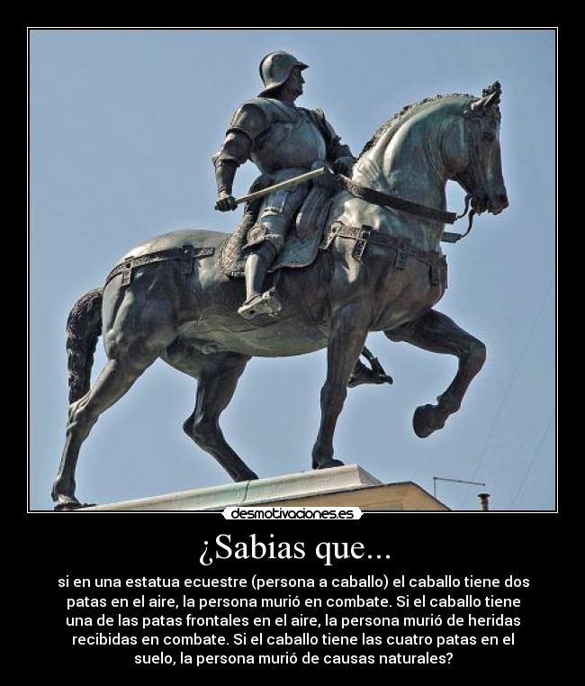 ¿Sabias que... - si en una estatua ecuestre (persona a caballo) el caballo tiene dos
patas en el aire, la persona murió en combate. Si el caballo tiene
una de las patas frontales en el aire, la persona murió de heridas
recibidas en combate. Si el caballo tiene las cuatro patas en el
suelo, la persona murió de causas naturales?