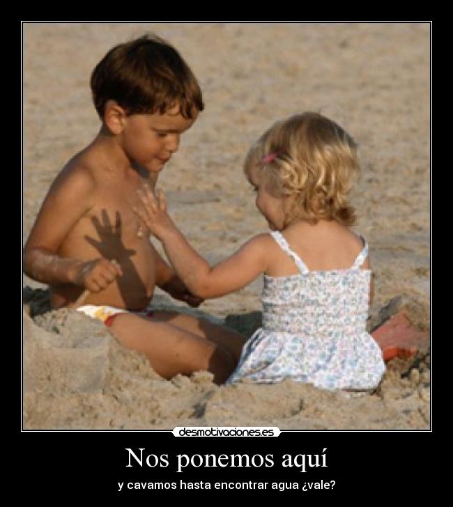 Nos ponemos aquí - y cavamos hasta encontrar agua ¿vale?