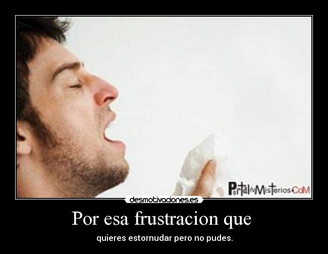 Por esa frustracion que - quieres estornudar pero no pudes.