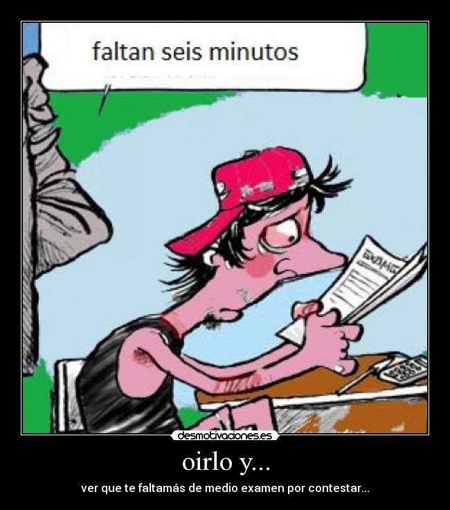 oirlo y... - ver que te faltamás de medio examen por contestar...