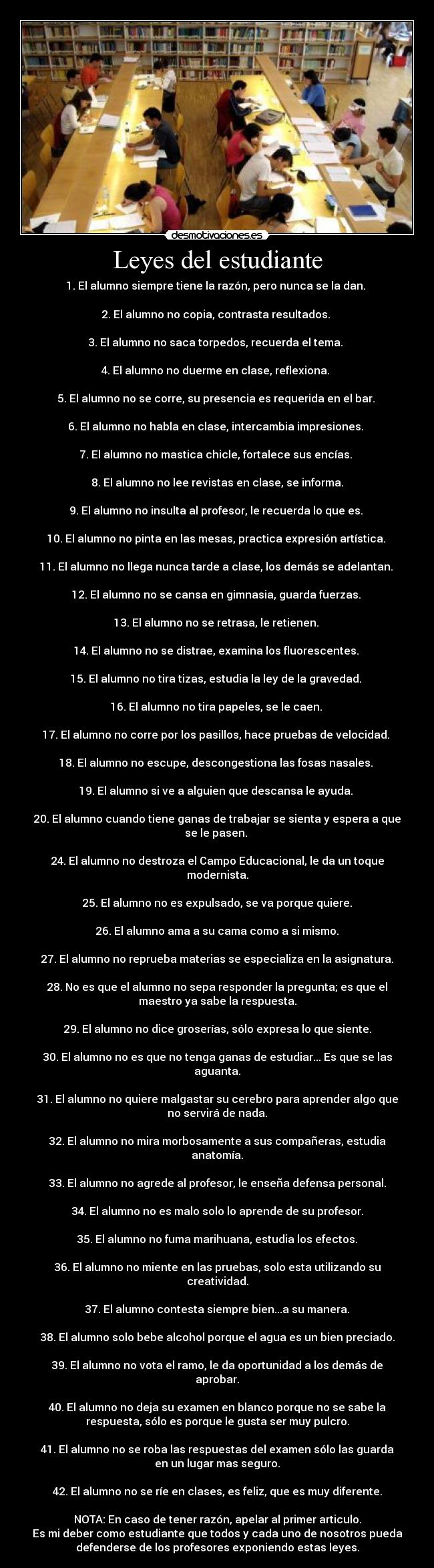 Leyes del estudiante - 1. El alumno siempre tiene la razón, pero nunca se la dan.
2. El alumno no copia, contrasta resultados.
3. El alumno no saca torpedos, recuerda el tema.
4. El alumno no duerme en clase, reflexiona.
5. El alumno no se corre, su presencia es requerida en el bar.
6. El alumno no habla en clase, intercambia impresiones.
7. El alumno no mastica chicle, fortalece sus encías.
8. El alumno no lee revistas en clase, se informa.
9. El alumno no insulta al profesor, le recuerda lo que es.
10. El alumno no pinta en las mesas, practica expresión artística.
11. El alumno no llega nunca tarde a clase, los demás se adelantan.
12. El alumno no se cansa en gimnasia, guarda fuerzas.
13. El alumno no se retrasa, le retienen.
14. El alumno no se distrae, examina los fluorescentes.
15. El alumno no tira tizas, estudia la ley de la gravedad.
16. El alumno no tira papeles, se le caen.
17. El alumno no corre por los pasillos, hace pruebas de velocidad.
18. El alumno no escupe, descongestiona las fosas nasales.
19. El alumno si ve a alguien que descansa le ayuda.
20. El alumno cuando tiene ganas de trabajar se sienta y espera a que
se le pasen.
24. El alumno no destroza el Campo Educacional, le da un toque
modernista.
25. El alumno no es expulsado, se va porque quiere.
26. El alumno ama a su cama como a si mismo.
27. El alumno no reprueba materias se especializa en la asignatura.
28. No es que el alumno no sepa responder la pregunta; es que el
maestro ya sabe la respuesta.
29. El alumno no dice groserías, sólo expresa lo que siente.
30. El alumno no es que no tenga ganas de estudiar... Es que se las
aguanta.
31. El alumno no quiere malgastar su cerebro para aprender algo que
no servirá de nada.
32. El alumno no mira morbosamente a sus compañeras, estudia
anatomía.
33. El alumno no agrede al profesor, le enseña defensa personal.
34. El alumno no es malo solo lo aprende de su profesor.
35. El alumno no fuma marihuana, estudia los efectos.
36. El alumno no miente en las pruebas, solo esta utilizando su
creatividad.
37. El alumno contesta siempre bien...a su manera.
38. El alumno solo bebe alcohol porque el agua es un bien preciado.
39. El alumno no vota el ramo, le da oportunidad a los demás de
aprobar.
40. El alumno no deja su examen en blanco porque no se sabe la
respuesta, sólo es porque le gusta ser muy pulcro.
41. El alumno no se roba las respuestas del examen sólo las guarda
en un lugar mas seguro.
42. El alumno no se ríe en clases, es feliz, que es muy diferente.
NOTA: En caso de tener razón, apelar al primer articulo.
Es mi deber como estudiante que todos y cada uno de nosotros pueda
defenderse de los profesores exponiendo estas leyes.