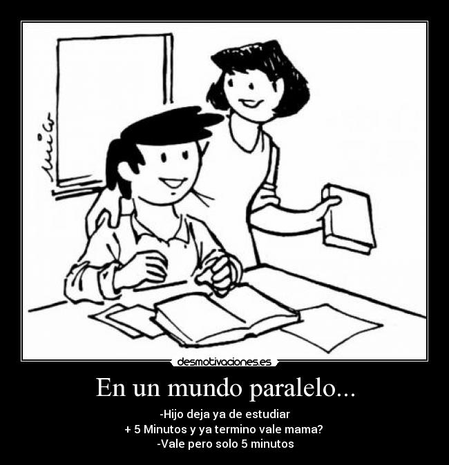 En un mundo paralelo... - -Hijo deja ya de estudiar
+ 5 Minutos y ya termino vale mama?
-Vale pero solo 5 minutos