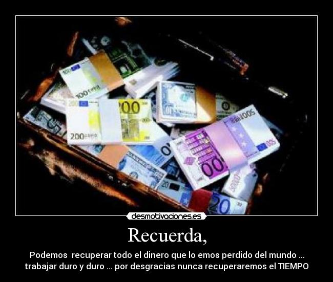 Recuerda, - Podemos  recuperar todo el dinero que lo emos perdido del mundo ...
trabajar duro y duro ... por desgracias nunca recuperaremos el TIEMPO