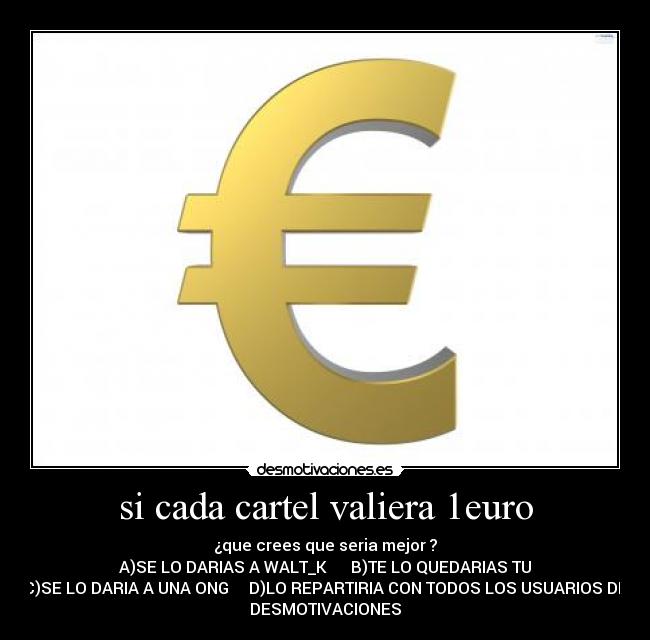 si cada cartel valiera 1euro - ¿que crees que seria mejor ?
A)SE LO DARIAS A WALT_K      B)TE LO QUEDARIAS TU
C)SE LO DARIA A UNA ONG     D)LO REPARTIRIA CON TODOS LOS USUARIOS DE
DESMOTIVACIONES