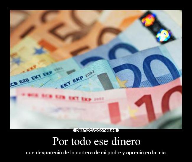 Por todo ese dinero - que despareció de la cartera de mi padre y apreció en la mía.