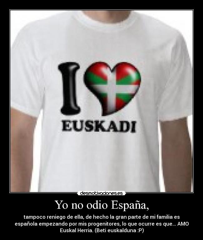 Yo no odio España, - tampoco reniego de ella, de hecho la gran parte de mi familia es
española empezando por mis progenitores, lo que ocurre es que... AMO
Euskal Herria. (Beti euskalduna :P)