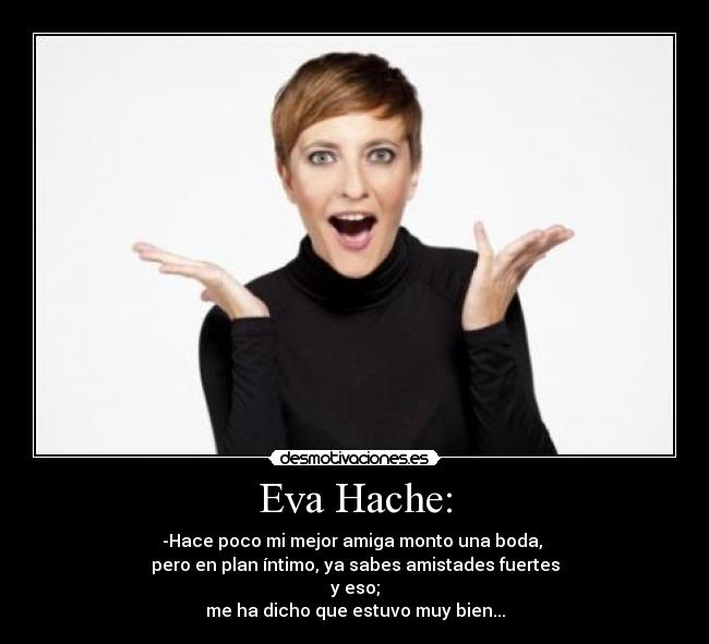 Eva Hache: - -Hace poco mi mejor amiga monto una boda,
pero en plan íntimo, ya sabes amistades fuertes
y eso;
me ha dicho que estuvo muy bien...