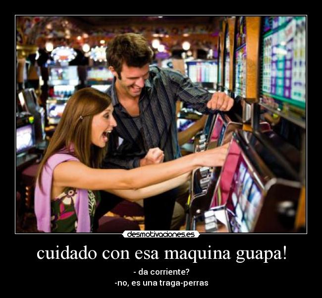cuidado con esa maquina guapa! - - da corriente?
-no, es una traga-perras