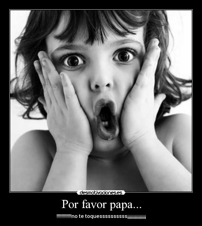 Por favor papa... - !!!!!!!!!!!!no te toquessssssssss¡¡¡¡¡¡¡¡¡¡¡¡¡¡¡