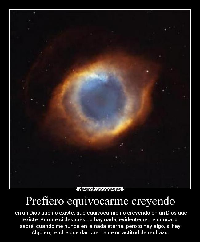 Prefiero equivocarme creyendo -  en un Dios que no existe, que equivocarme no creyendo en un Dios que
existe. Porque si después no hay nada, evidentemente nunca lo
sabré, cuando me hunda en la nada eterna; pero si hay algo, si hay
Alguien, tendré que dar cuenta de mi actitud de rechazo.