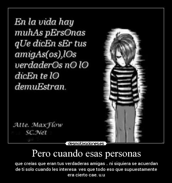 Pero cuando esas personas - que creías que eran tus verdaderas amigas .. ni siquiera se acuerdan
de ti solo cuando les interesa ves que todo eso que supuestamente
era cierto cae. u.u