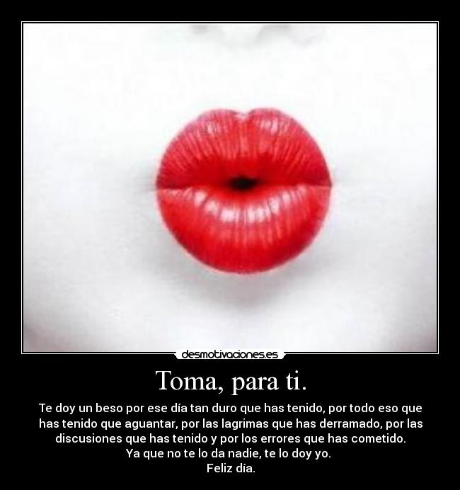 Toma, para ti. - Te doy un beso por ese día tan duro que has tenido, por todo eso que
has tenido que aguantar, por las lagrimas que has derramado, por las
discusiones que has tenido y por los errores que has cometido.
Ya que no te lo da nadie, te lo doy yo. 
Feliz día.