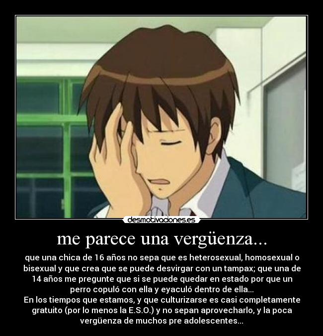 me parece una vergüenza... - que una chica de 16 años no sepa que es heterosexual, homosexual o
bisexual y que crea que se puede desvirgar con un tampax; que una de
14 años me pregunte que si se puede quedar en estado por que un
perro copuló con ella y eyaculó dentro de ella...
En los tiempos que estamos, y que culturizarse es casi completamente
gratuito (por lo menos la E.S.O.) y no sepan aprovecharlo, y la poca
vergüenza de muchos pre adolescentes...
