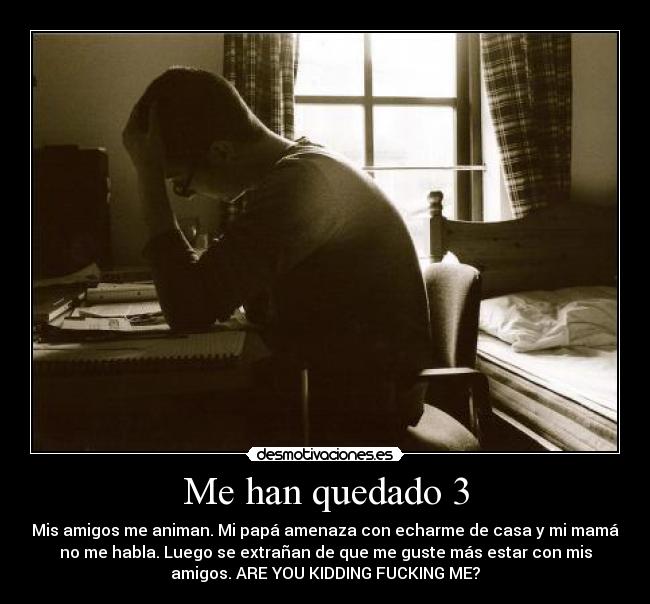 Me han quedado 3 - Mis amigos me animan. Mi papá amenaza con echarme de casa y mi mamá
no me habla. Luego se extrañan de que me guste más estar con mis
amigos. ARE YOU KIDDING FUCKING ME?