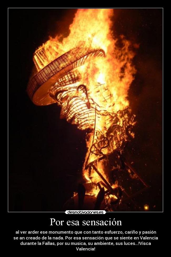 Por esa sensación - al ver arder ese monumento que con tanto esfuerzo, cariño y pasión
se an creado de la nada. Por esa sensación que se siente en Valencia
durante la Fallas, por su musica, su ambiente, sus luces...!Visca
Valencia!