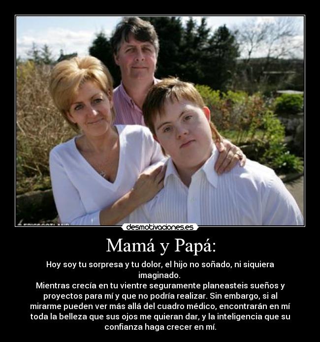 Mamá y Papá: - Hoy soy tu sorpresa y tu dolor, el hijo no soñado, ni siquiera
imaginado. 
Mientras crecía en tu vientre seguramente planeasteis sueños y
proyectos para mí y que no podría realizar. Sin embargo, si al
mirarme pueden ver más allá del cuadro médico, encontrarán en mí
toda la belleza que sus ojos me quieran dar, y la inteligencia que su
confianza haga crecer en mí.