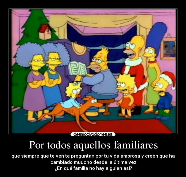 Por todos aquellos familiares - que siempre que te ven te preguntan por tu vida amorosa y creen que ha
cambiado muucho desde la última vez
¿En qué familia no hay alguien así?