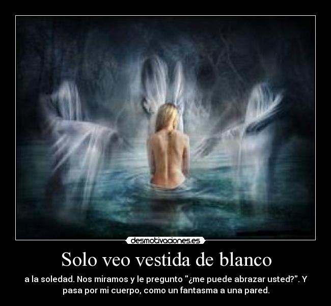 Solo veo vestida de blanco - a la soledad. Nos miramos y le pregunto ¿me puede abrazar usted?. Y
pasa por mi cuerpo, como un fantasma a una pared.