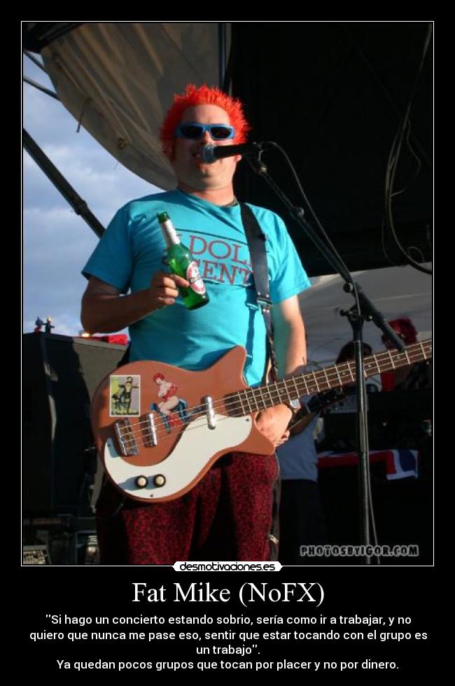 Fat Mike (NoFX) - Si hago un concierto estando sobrio, sería como ir a trabajar, y no
quiero que nunca me pase eso, sentir que estar tocando con el grupo es
un trabajo.
Ya quedan pocos grupos que tocan por placer y no por dinero.