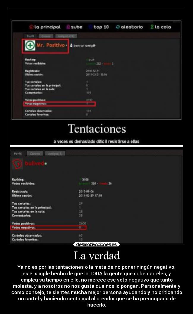 La verdad - Ya no es por las tentaciones o la meta de no poner ningún negativo,
es el simple hecho de que la TODA la gente que sube carteles, y
emplea su tiempo en ello, no merece ese voto negativo que tanto
molesta, y a nosotros no nos gusta que nos lo pongan. Personalmente y
como consejo, te sientes mucha mejor persona ayudando y no criticando
un cartel y haciendo sentir mal al creador que se ha preocupado de
hacerlo.