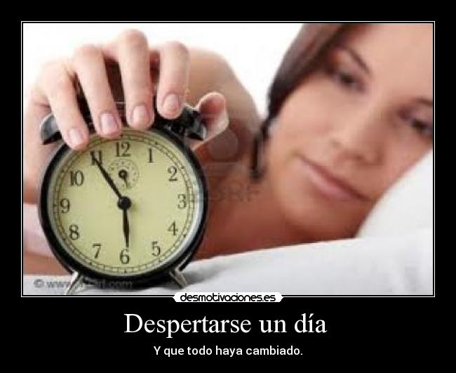 Despertarse un día - Y que todo haya cambiado.