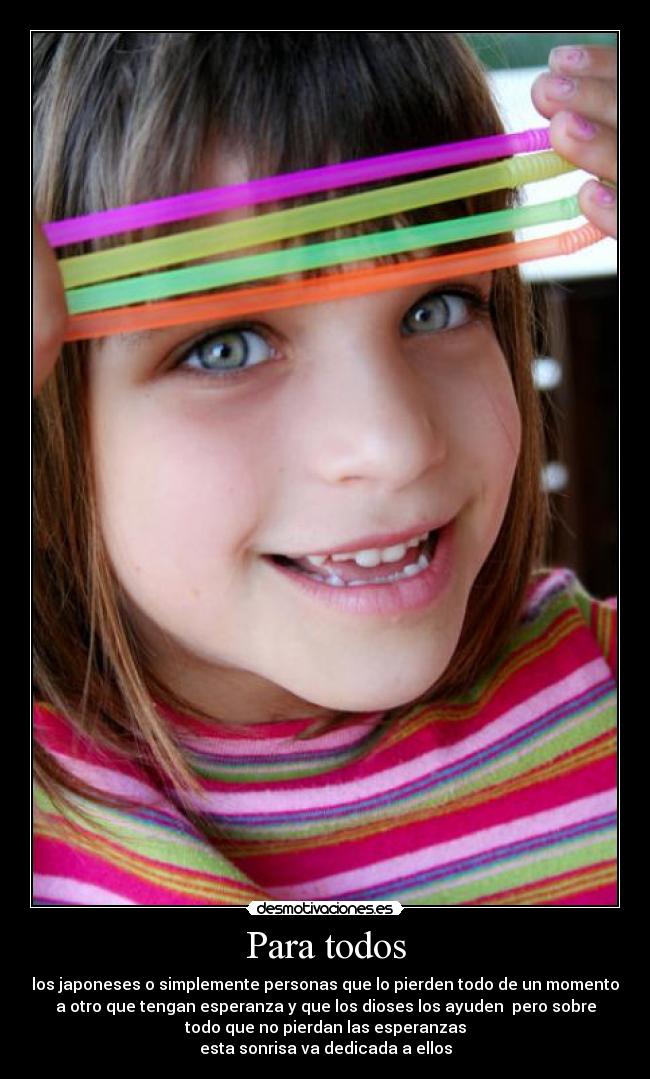 Para todos - los japoneses o simplemente personas que lo pierden todo de un momento
a otro que tengan esperanza y que los dioses los ayuden pero sobre
todo que no pierdan las esperanzas
esta sonrisa va dedicada a ellos