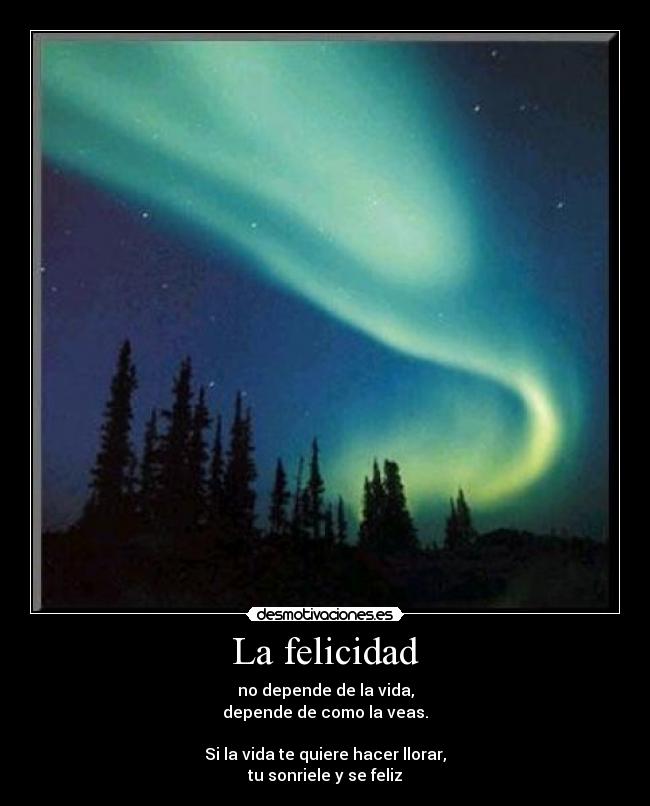 La felicidad - no depende de la vida,
depende de como la veas.
Si la vida te quiere hacer llorar,
tu sonriele y se feliz