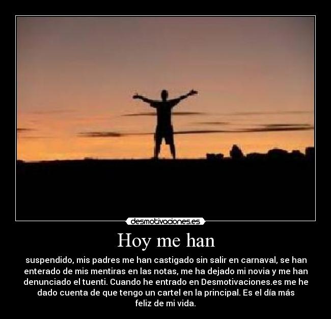 Hoy me han - suspendido, mis padres me han castigado sin salir en carnaval, se han
enterado de mis mentiras en las notas, me ha dejado mi novia y me han
denunciado el tuenti. Cuando he entrado en Desmotivaciones.es me he
dado cuenta de que tengo un cartel en la principal. Es el día más
feliz de mi vida.