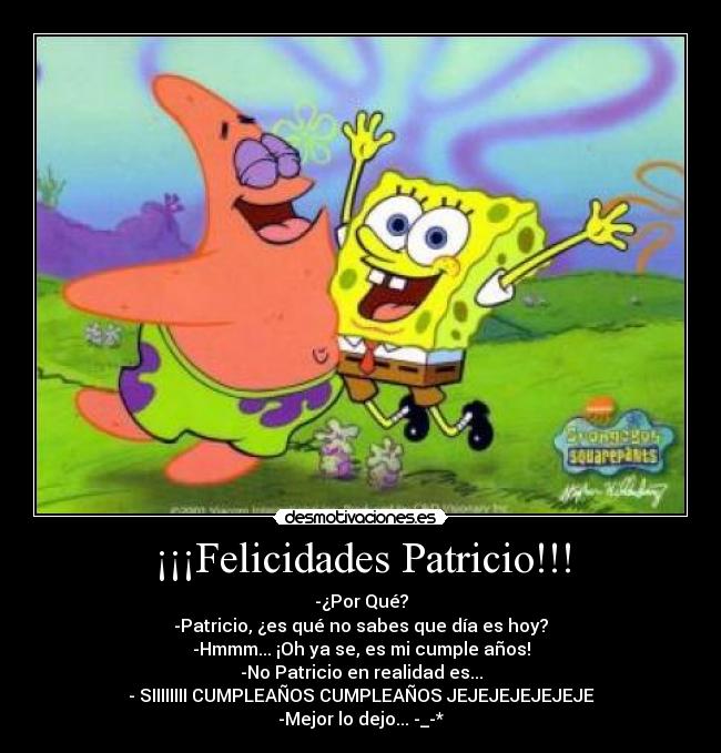 ¡¡¡Felicidades Patricio!!! - -¿Por Qué?
-Patricio, ¿es qué no sabes que día es hoy?
-Hmmm... ¡Oh ya se, es mi cumple años!
-No Patricio en realidad es...
- SIIIIIIII CUMPLEAÑOS CUMPLEAÑOS JEJEJEJEJEJEJE
-Mejor lo dejo... -_-*