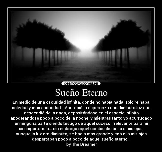 Sueño Eterno - En medio de una oscuridad infinita, donde no había nada, solo reinaba
soledad y mas oscuridad… Apareció la esperanza una diminuta luz que
descendió de la nada, depositándose en el espacio infinito
apoderándose poco a poco de la noche, y mientras tanto yo acurrucado
en ninguna parte siendo testigo de aquel suceso irrelevante para mi
sin importancia… sin embargo aquel cambio dio brillo a mis ojos,
aunque la luz era diminuta, se hacia mas grande y con ella mis ojos
despertaban poco a poco de aquel sueño eterno…
 by The Dreamer