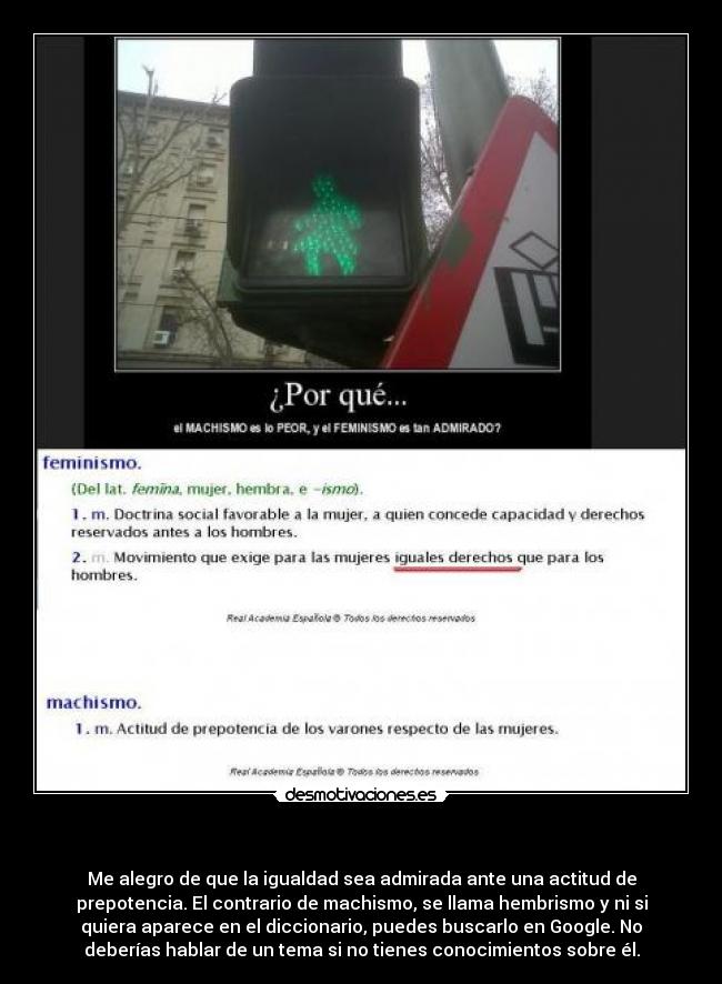             - Me alegro de que la igualdad sea admirada ante una actitud de
prepotencia. El contrario de machismo, se llama hembrismo y ni si
quiera aparece en el diccionario, puedes buscarlo en Google. No
deberías hablar de un tema si no tienes conocimientos sobre él.