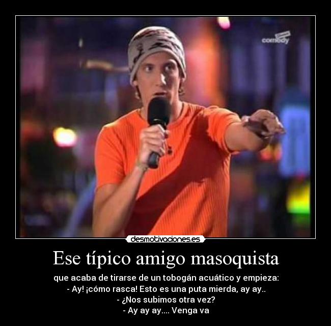 Ese típico amigo masoquista - que acaba de tirarse de un tobogán acuático y empieza:
- Ay! ¡cómo rasca! Esto es una puta mierda, ay ay..
- ¿Nos subimos otra vez?
- Ay ay ay.... Venga va