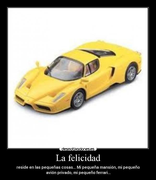 La felicidad - reside en las pequeñas cosas... Mi pequeña mansión, mi pequeño
avión privado, mi pequeño ferrari...
