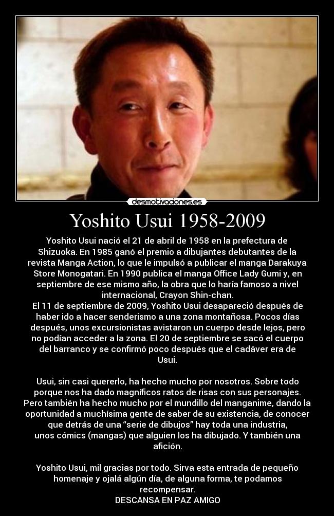 Yoshito Usui 1958-2009 - Yoshito Usui nació el 21 de abril de 1958 en la prefectura de
Shizuoka. En 1985 ganó el premio a dibujantes debutantes de la
revista Manga Action, lo que le impulsó a publicar el manga Darakuya
Store Monogatari. En 1990 publica el manga Office Lady Gumi y, en
septiembre de ese mismo año, la obra que lo haría famoso a nivel
internacional, Crayon Shin-chan.
El 11 de septiembre de 2009, Yoshito Usui desapareció después de
haber ido a hacer senderismo a una zona montañosa. Pocos días
después, unos excursionistas avistaron un cuerpo desde lejos, pero
no podían acceder a la zona. El 20 de septiembre se sacó el cuerpo
del barranco y se confirmó poco después que el cadáver era de
Usui.

Usui, sin casi quererlo, ha hecho mucho por nosotros. Sobre todo
porque nos ha dado magníficos ratos de risas con sus personajes.
Pero también ha hecho mucho por el mundillo del manganime, dando la
oportunidad a muchísima gente de saber de su existencia, de conocer
que detrás de una “serie de dibujos” hay toda una industria,
unos cómics (mangas) que alguien los ha dibujado. Y también una
afición.

Yoshito Usui, mil gracias por todo. Sirva esta entrada de pequeño
homenaje y ojalá algún día, de alguna forma, te podamos
recompensar.
DESCANSA EN PAZ AMIGO