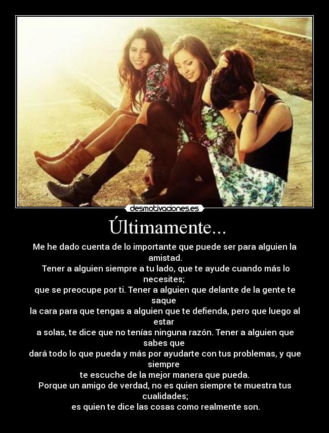  Últimamente... - Me he dado cuenta de lo importante que puede ser para alguien la amistad.
 Tener a alguien siempre a tu lado, que te ayude cuando más lo necesites; 
que se preocupe por ti. Tener a alguien que delante de la gente te saque 
la cara para que tengas a alguien que te defienda, pero que luego al estar 
a solas, te dice que no tenías ninguna razón. Tener a alguien que sabes que 
dará todo lo que pueda y más por ayudarte con tus problemas, y que siempre 
te escuche de la mejor manera que pueda.
Porque un amigo de verdad, no es quien siempre te muestra tus cualidades;
 es quien te dice las cosas como realmente son.
