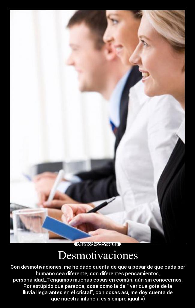 Desmotivaciones - Con desmotivaciones, me he dado cuenta de que a pesar de que cada ser
humano sea diferente, con diferentes pensamientos,
personalidad...Tengamos muchas cosas en común, aún sin conocernos.
Por estúpido que parezca, cosa como la de ver que gota de la
lluvia llega antes en el cristal, con cosas así, me doy cuenta de
que nuestra infancia es siempre igual =)