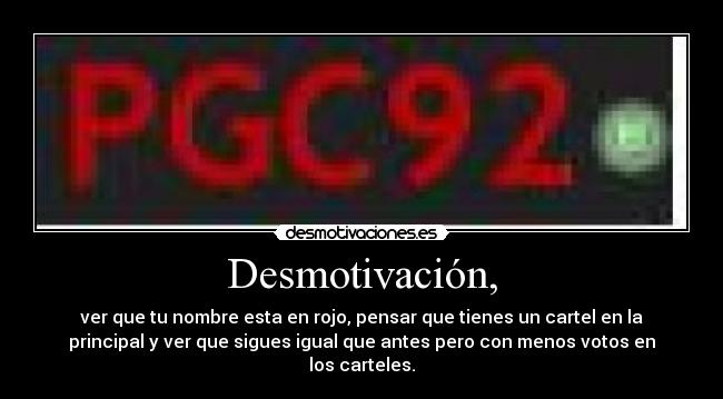 Desmotivación, - ver que tu nombre esta en rojo, pensar que tienes un cartel en la
principal y ver que sigues igual que antes pero con menos votos en
los carteles.