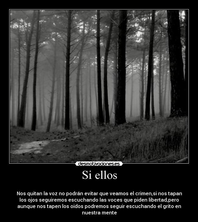 Si ellos -
Nos quitan la voz no podrán evitar que veamos el crimen,si nos tapan
los ojos seguiremos escuchando las voces que piden libertad,pero
aunque nos tapen los oidos podremos seguir escuchando el grito en
nuestra mente