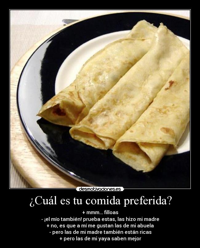 ¿Cuál es tu comida preferida? - + mmm... filloas
- ¡el mío también! prueba estas, las hizo mi madre
+ no, es que a mí me gustan las de mi abuela
- pero las de mi madre también están ricas
+ pero las de mi yaya saben mejor