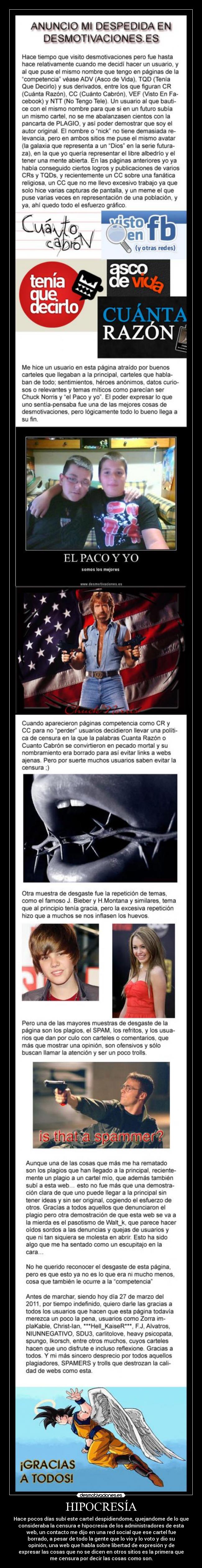 HIPOCRESÍA - Hace pocos días subí este cartel despidiendome, quejandome de lo que
consideraba la censura e hipocresia de los administradores de esta
web, un contacto me dijo en una red social que ese cartel fue
borrado, a pesar de todo la gente que lo vio y lo voto y dio su
opinión, una web que habla sobre libertad de expresión y de
expresar las cosas que no se dicen en otros sitios es la primera que
me censura por decir las cosas como son.