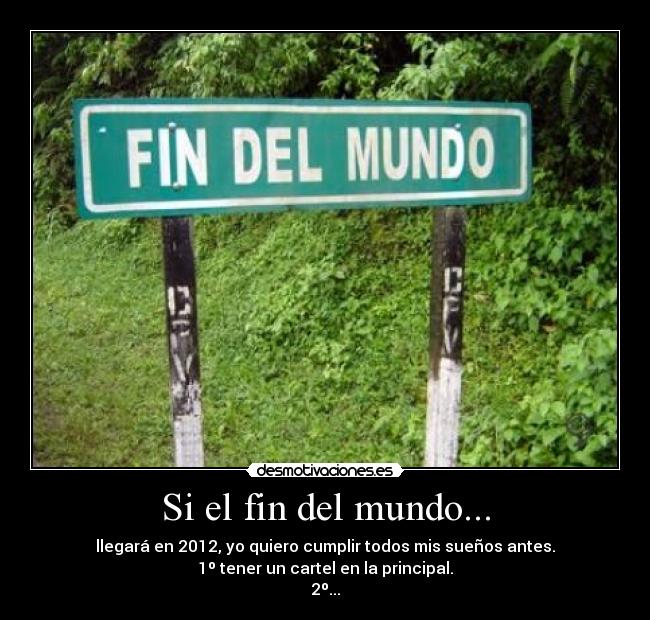 Si el fin del mundo... - llegará en 2012, yo quiero cumplir todos mis sueños antes.
1º tener un cartel en la principal.
2º...